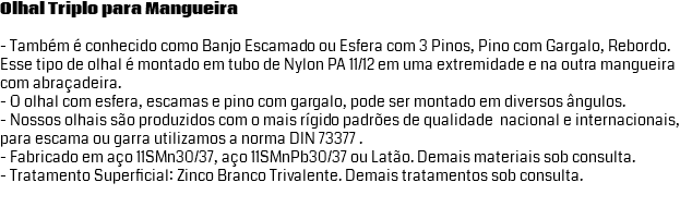 Olhal Triplo para Mangueira - Também é conhecido como Banjo Escamado ou Esfera com 3 Pinos, Pino com Gargalo, Rebordo. Esse tipo de olhal é montado em tubo de Nylon PA 11/12 em uma extremidade e na outra mangueira com abraçadeira. - O olhal com esfera, escamas e pino com gargalo, pode ser montado em diversos ângulos. - Nossos olhais são produzidos com o mais rígido padrões de qualidade nacional e internacionais, para escama ou garra utilizamos a norma DIN 73377 . - Fabricado em aço 11SMn30/37, aço 11SMnPb30/37 ou Latão. Demais materiais sob consulta. - Tratamento Superficial: Zinco Branco Trivalente. Demais tratamentos sob consulta.