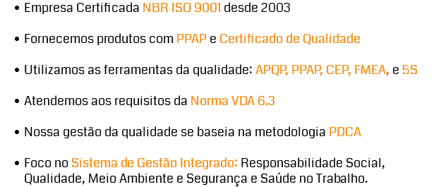 Empresa Certificada NBR ISO 9001 desde 2003 Fornecemos produtos com PPAP e Certificado de Qualidade Utilizamos as ferramentas da qualidade: APQP, PPAP, CEP, FMEA, e 5S Atendemos aos requisitos da Norma VDA 6.3 Nossa gestão da qualidade se baseia na metodologia PDCA Foco no Sistema de Gestão Integrado: Responsabilidade Social, Qualidade, Meio Ambiente e Segurança e Saúde no Trabalho.